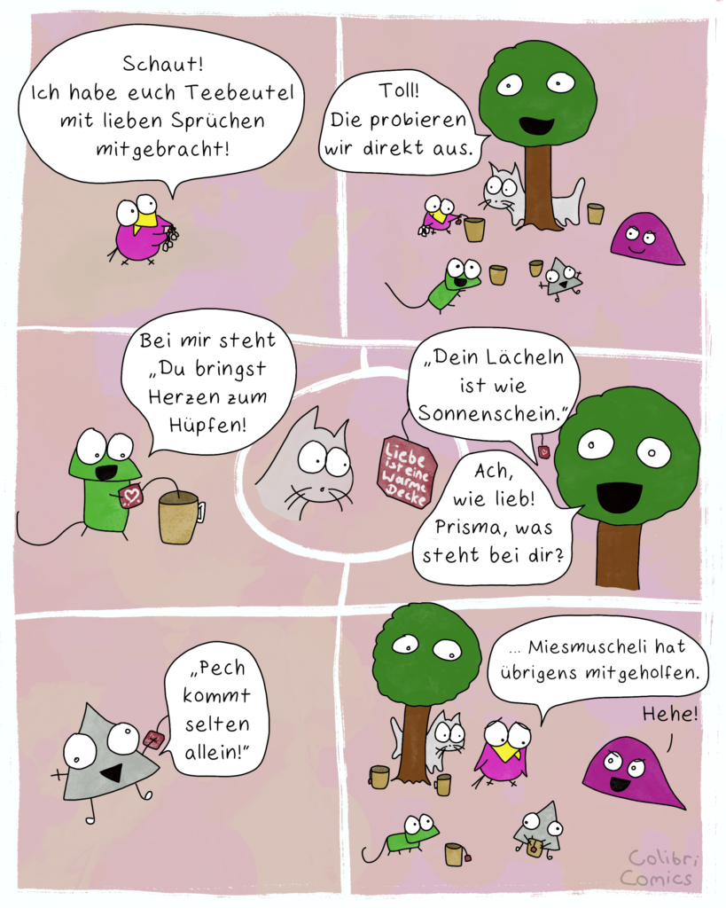 Ein Comic mit 7 Einzelbildern. Bild 1: Colibri trägt fröhlich ein paar Teebeutel und sagt: "Schaut! Ich habe euch Teebeutel mit lieben Sprüchen mitgebracht!" Bild 2: Baumi, Glotzi die Glotzkatze, eine leicht lächelnde Miesmuscheli, ein fröhlicher Gecko und datt frölhiche, teuflische Prisma sitzen beisammen. Baumi freut sich über Colibris Teebeutel, der bereits einen Beutel in einen Becher legt. Baumi sagt: "Toll! Die probieren wir direkt aus." Bild 3: Gecko liest fröhlich vom Zettel vor: "Bei mir steht "Du bringst Herzen zum Hüpfen!" Bild 4: Glotzi die Glotzkatze guckt auf ein rötliches Zettelchen. Auf ihm steht: "Liebe ist eine warme Decke"  Bild 5: Baumi liest vor: "Dein Lächeln ist wie Sonnenschein." und fügt hinzu: "Ach, wie lieb! Prisma, was steht bei dir?"  Bild 6: Prisma liest vergnügt vor: "Pech kommt selten allein!" Bild 7: Alle Charaktere wirken etwas bedröppelt. Nur Miesmuscheli grinst fies! Colibri gibt leise zu: "... Miesmuscheli hat übrigens mitgeholfen."  